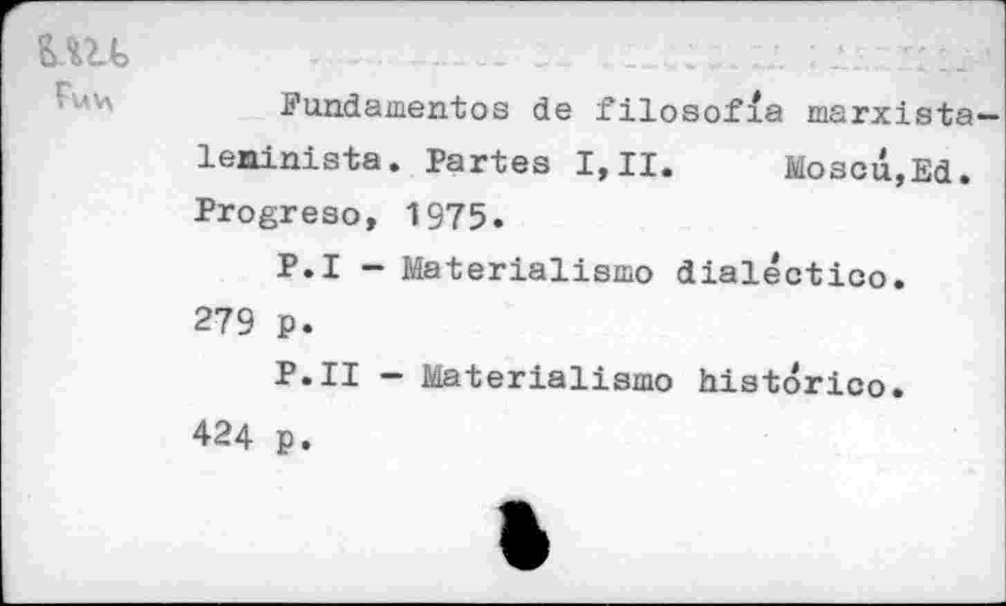 ﻿Е.Ш> Fuv\
Fundamentes de filosofia marxista-leninista. Partes I,II. Moscu,Ed. Progreso, 1975.
P.I - Materialism© dialectic©. 279 p.
P.II - Materialism© historic©.
424 p.